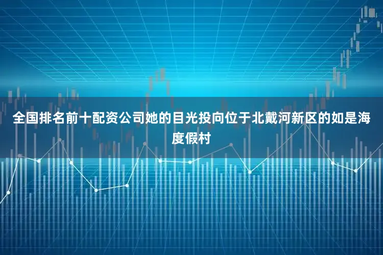 全国排名前十配资公司她的目光投向位于北戴河新区的如是海度假村