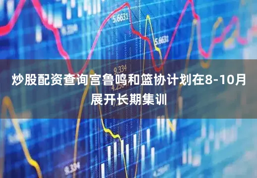 炒股配资查询宫鲁鸣和篮协计划在8-10月展开长期集训